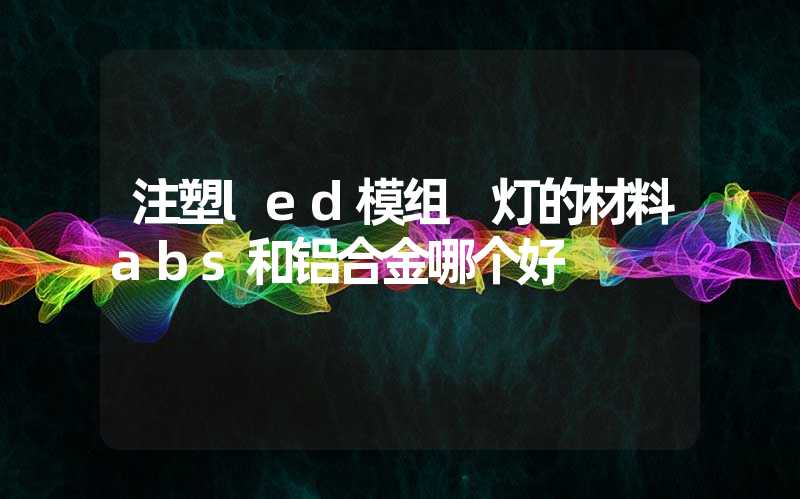 注塑led模组 灯的材料abs和铝合金哪个好